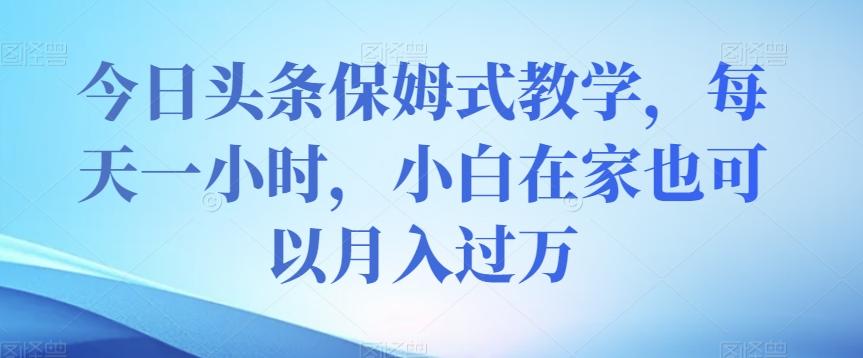 今日头条保姆式教学，每天一小时，小白在家也可以月入过万【揭秘】-网创