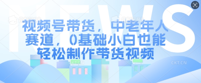 视频号带货，中老年人赛道，0基础小白也能轻松制作带货视频-网创