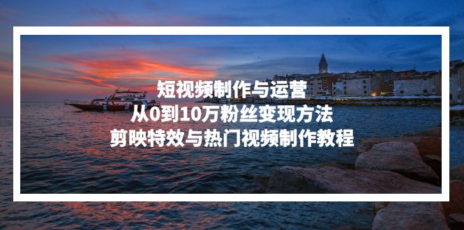 短视频制作与运营，从0到10万粉丝变现方法，剪映特效与热门视频制作教程-网创