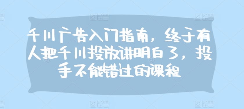 千川广告入门指南，终于有人把千川投放讲明白了，投手不能错过的课程-网创
