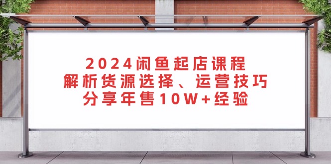 2024闲鱼起店课程：解析货源选择、运营技巧，分享年售10W+经验-网创