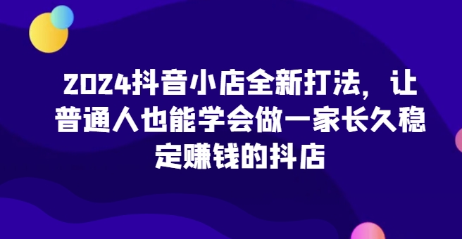 2024抖音小店全新打法，让普通人也能学会做一家长久稳定赚钱的抖店(更新)-网创