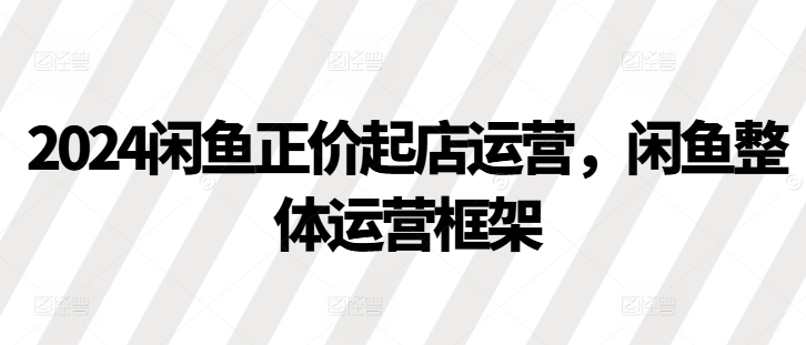 2024闲鱼正价起店运营，闲鱼整体运营框架-网创