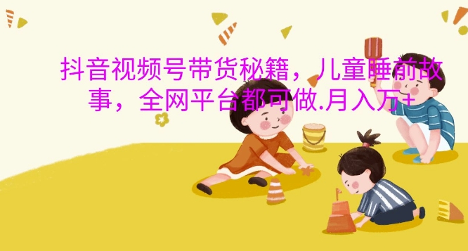抖音视频号带货秘籍，儿童睡前故事，全网平台都可做，月入过W【揭秘】-网创