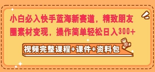 小白必入快手蓝海新赛道，精致朋友圈素材变现，操作简单轻松日入300-网创