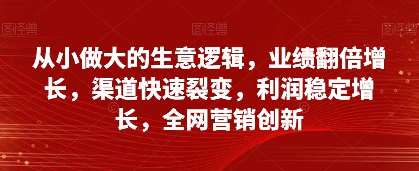 从小做大的生意逻辑，业绩翻倍增长，渠道快速裂变，利润稳定增长，全网营销创新-网创