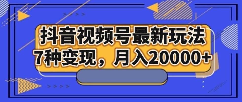 抖音视频号最新玩法，7种变现，月入20000+-网创