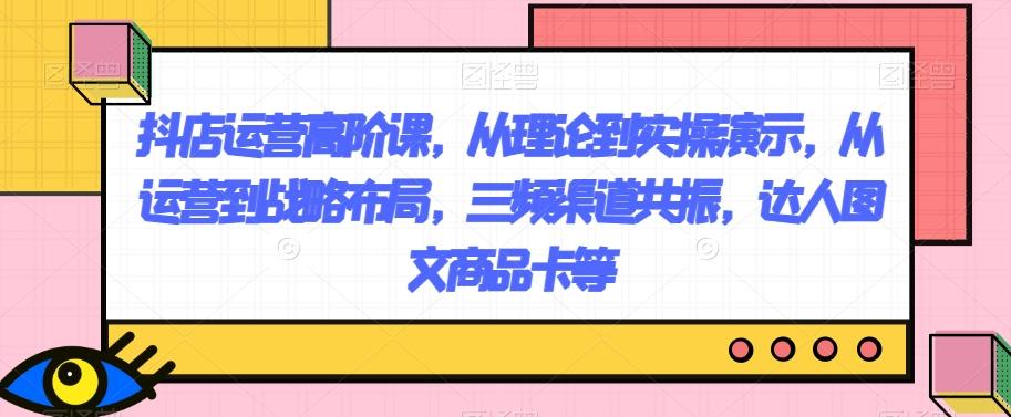 抖店运营高阶课，从理论到实操演示，从运营到战略布局，三频渠道共振，达人图文商品卡等-网创