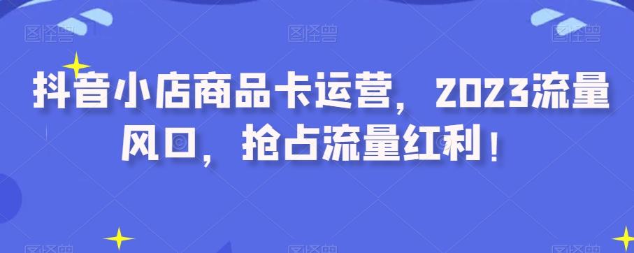 抖音小店商品卡运营，2023流量风口，抢占流量红利！-网创