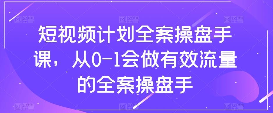 短视频计划全案操盘手课，从0-1会做有效流量的全案操盘手-网创