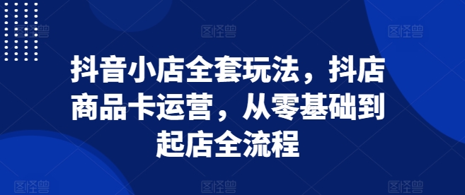 抖音小店全套玩法，抖店商品卡运营，从零基础到起店全流程-网创