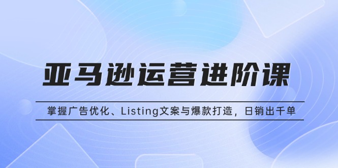 亚马逊运营进阶课：掌握广告优化、Listing文案与爆款打造，日销出千单-网创