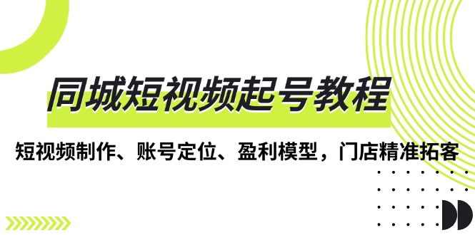 同城短视频起号教程，短视频制作、账号定位、盈利模型，门店精准拓客-网创