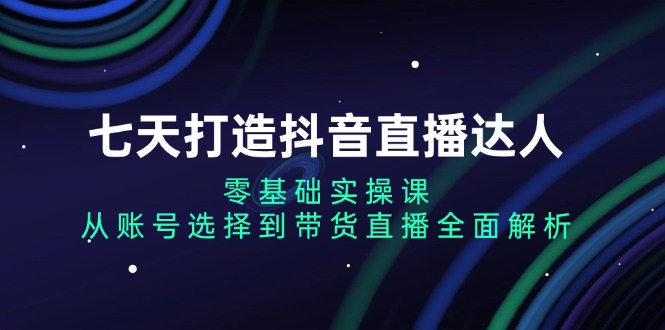 七天打造抖音直播达人：零基础实操课，从账号选择到带货直播全面解析-网创