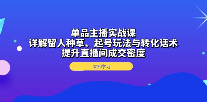 单品主播实战课：详解留人种草、起号玩法与转化话术，提升直播间成交密度-网创