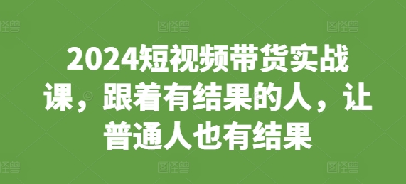 2024短视频带货实战课，跟着有结果的人，让普通人也有结果-网创