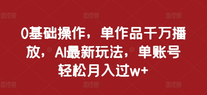 0基础操作，单作品千万播放，AI最新玩法，单账号轻松月入过w+【揭秘】-网创