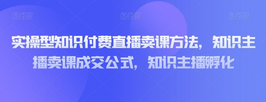 实操型知识付费直播卖课方法，知识主播卖课成交公式，知识主播孵化-网创