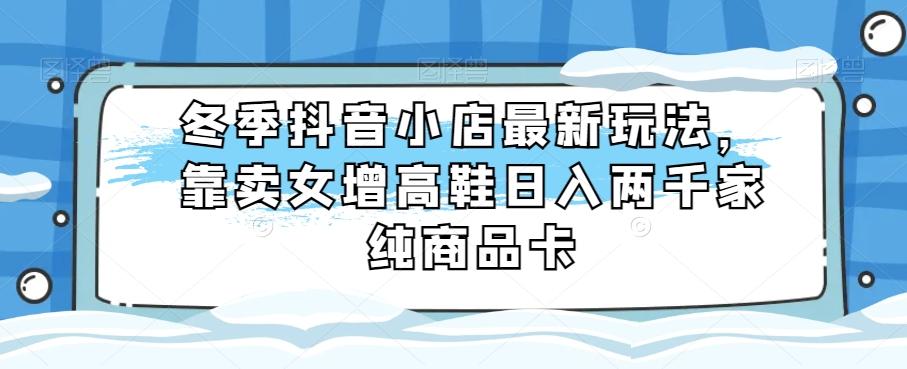 冬季抖音小店最新玩法，靠卖女增高鞋日入两千家纯商品卡【揭秘】-网创
