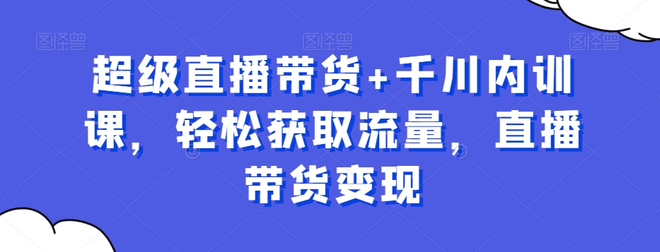 超级直播带货+千川内训课，轻松获取流量，直播带货变现-网创
