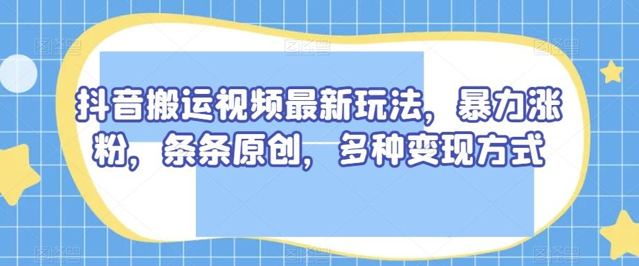 抖音搬运视频最新玩法，暴力涨粉，条条原创，多种变现方式【揭秘】-网创