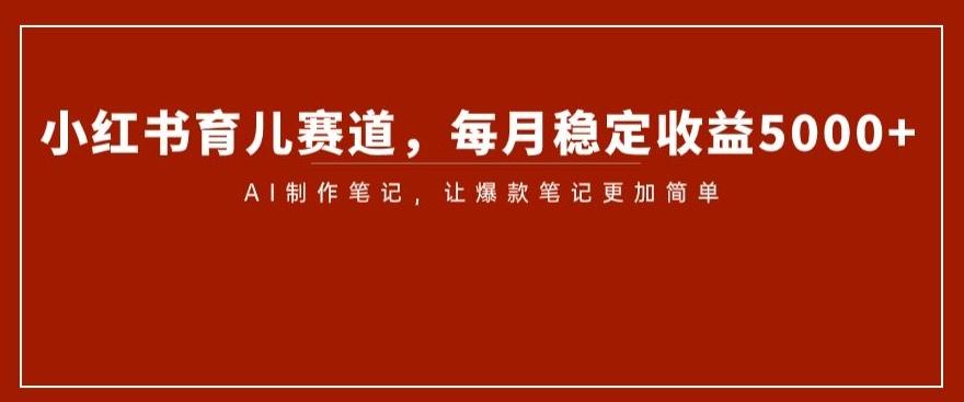 小红书育儿赛道，每月稳定收益5000+，AI制作笔记让爆款笔记更加简单【揭秘】-网创