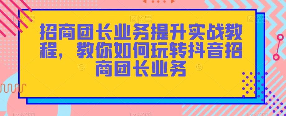 招商团长业务提升实战教程，教你如何玩转抖音招商团长业务-网创