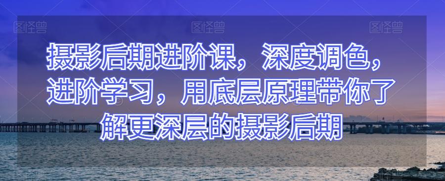 摄影后期进阶课，深度调色，进阶学习，用底层原理带你了解更深层的摄影后期-网创