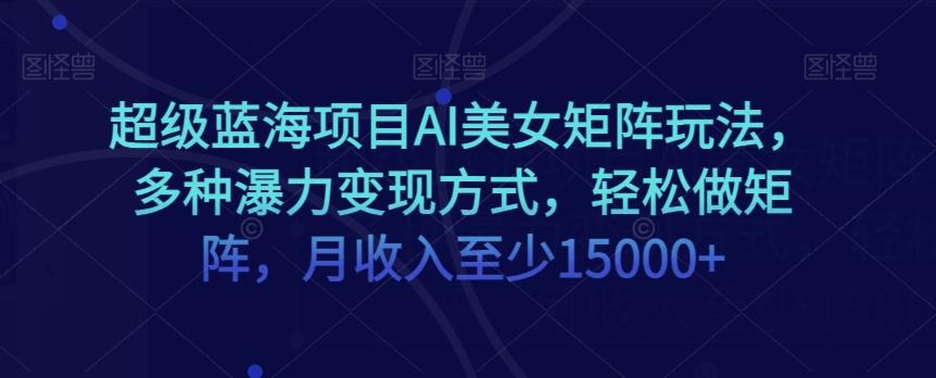 超级蓝海项目AI美女矩阵玩法，多种瀑力变现方式，轻松做矩阵，月收入至少15000+【揭秘】-网创