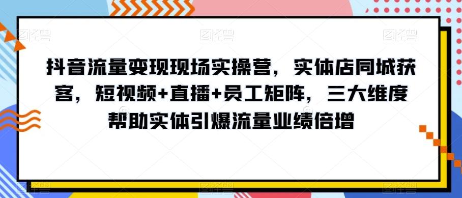 抖音流量变现现场实操营，实体店同城获客，短视频+直播+员工矩阵，三大维度帮助实体引爆流量业绩倍增-网创