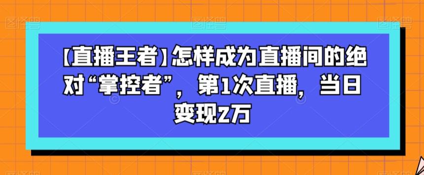 【直播王者】怎样成为直播间的绝对“掌控者”，第1次直播，当日变现2万-网创
